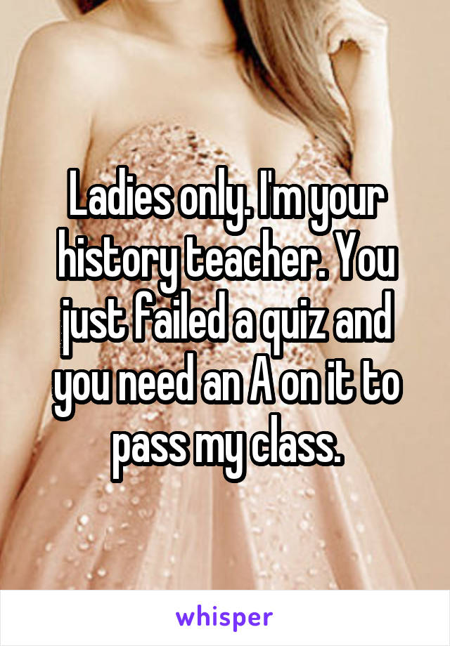 Ladies only. I'm your history teacher. You just failed a quiz and you need an A on it to pass my class.