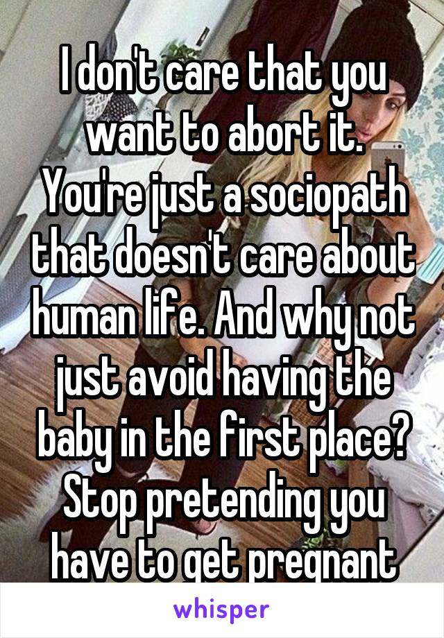 I don't care that you want to abort it. You're just a sociopath that doesn't care about human life. And why not just avoid having the baby in the first place? Stop pretending you have to get pregnant