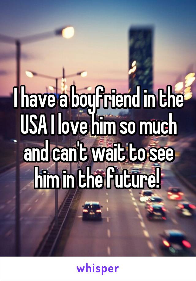 I have a boyfriend in the USA I love him so much and can't wait to see him in the future! 