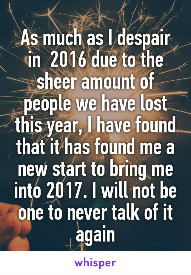 As much as I despair in  2016 due to the sheer amount of people we have lost this year, I have found that it has found me a new start to bring me into 2017. I will not be one to never talk of it again