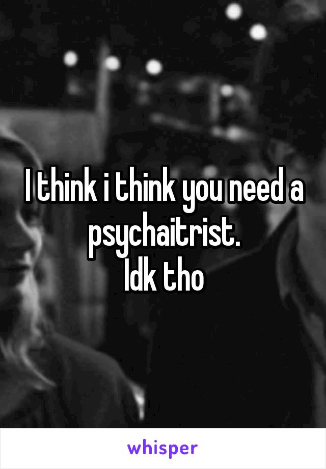 I think i think you need a psychaitrist.
Idk tho