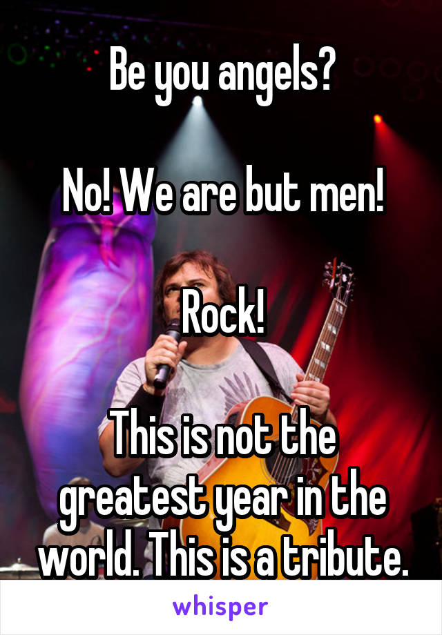 Be you angels?

No! We are but men!

Rock!

This is not the greatest year in the world. This is a tribute.