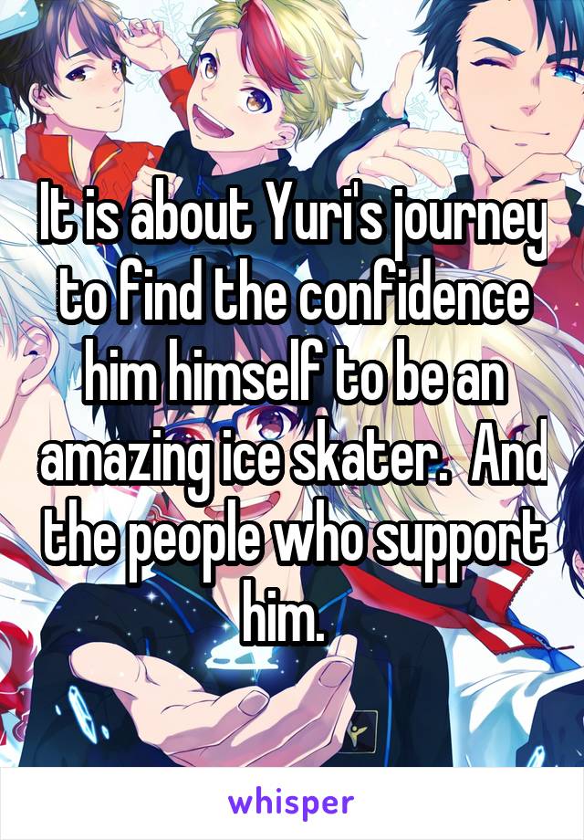 It is about Yuri's journey to find the confidence him himself to be an amazing ice skater.  And the people who support him.  