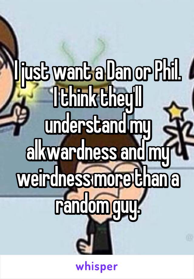 I just want a Dan or Phil. I think they'll understand my alkwardness and my weirdness more than a random guy.