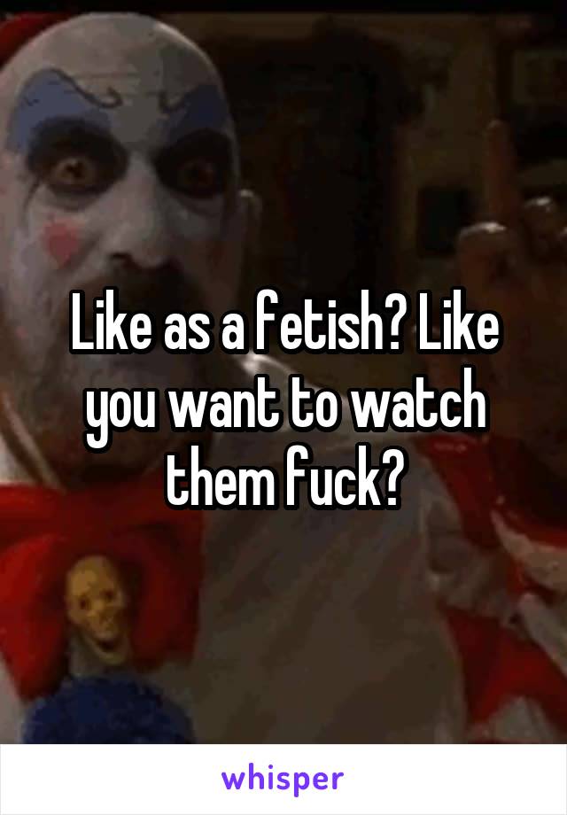 Like as a fetish? Like you want to watch them fuck?