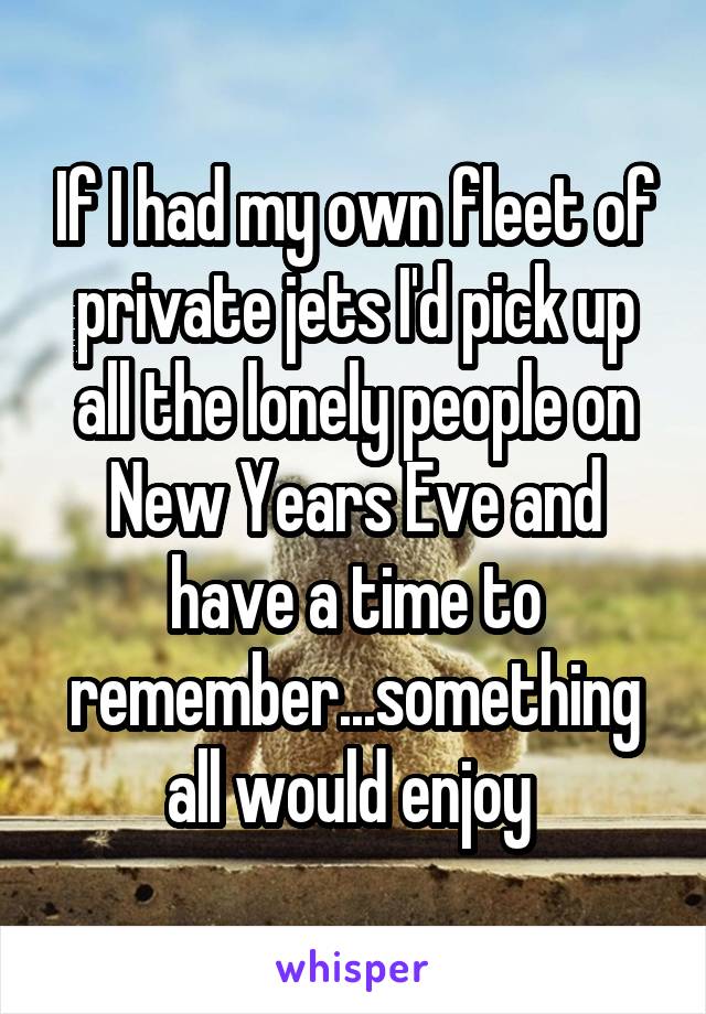 If I had my own fleet of private jets I'd pick up all the lonely people on New Years Eve and have a time to remember...something all would enjoy 