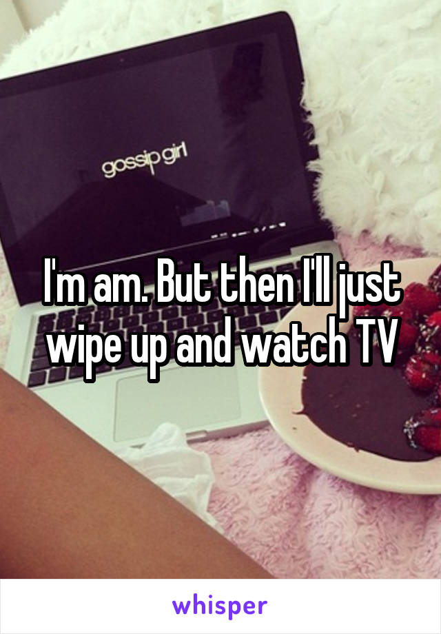 I'm am. But then I'll just wipe up and watch TV