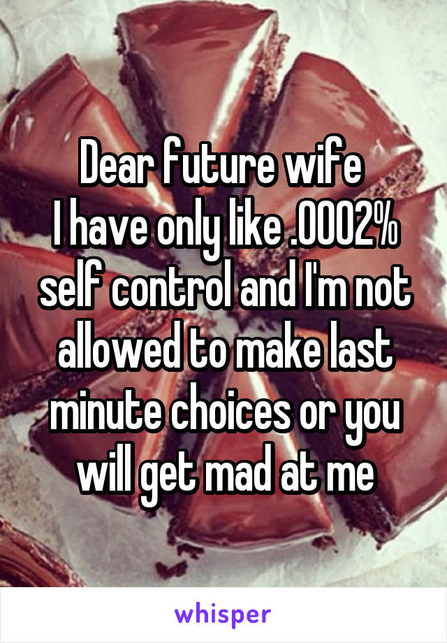 Dear future wife 
I have only like .0002% self control and I'm not allowed to make last minute choices or you will get mad at me