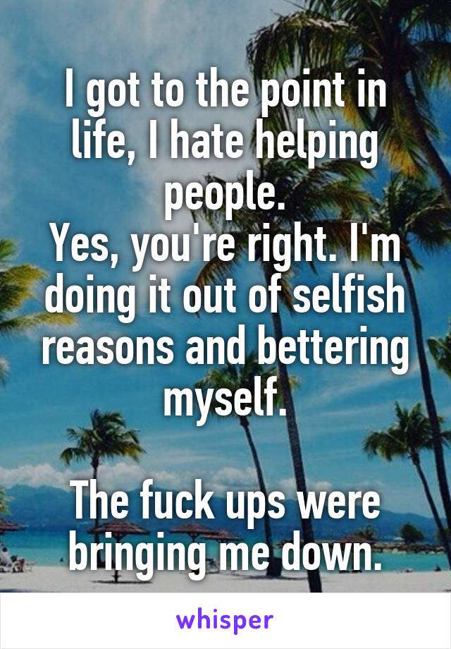 I got to the point in life, I hate helping people.
Yes, you're right. I'm doing it out of selfish reasons and bettering myself.

The fuck ups were bringing me down.