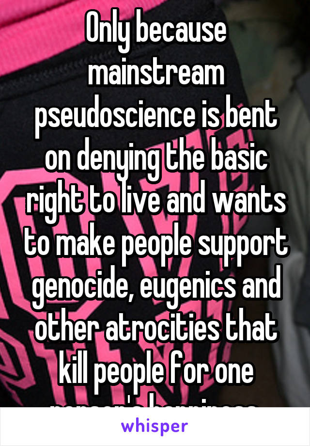 Only because mainstream pseudoscience is bent on denying the basic right to live and wants to make people support genocide, eugenics and other atrocities that kill people for one person's happiness.