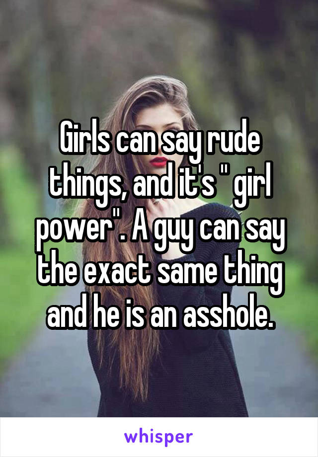 Girls can say rude things, and it's " girl power". A guy can say the exact same thing and he is an asshole.