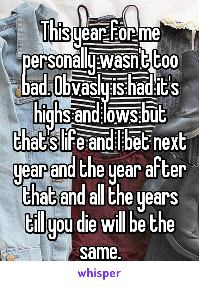 This year for me personally wasn't too bad. Obvasly is had it's highs and lows but that's life and I bet next year and the year after that and all the years till you die will be the same.