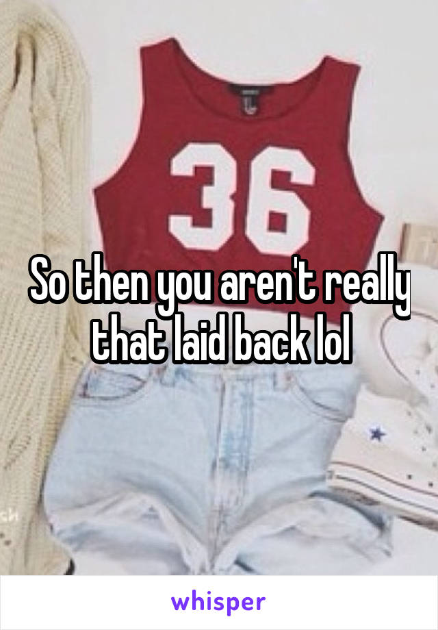 So then you aren't really that laid back lol