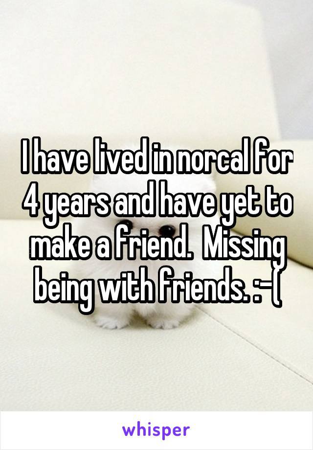 I have lived in norcal for 4 years and have yet to make a friend.  Missing being with friends. :-(