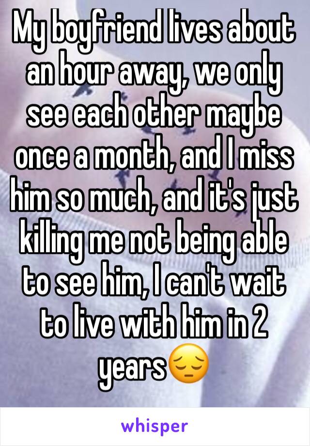 My boyfriend lives about an hour away, we only see each other maybe once a month, and I miss him so much, and it's just killing me not being able to see him, I can't wait to live with him in 2 years😔