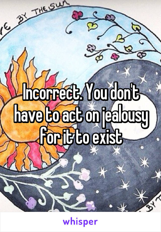 Incorrect. You don't have to act on jealousy for it to exist