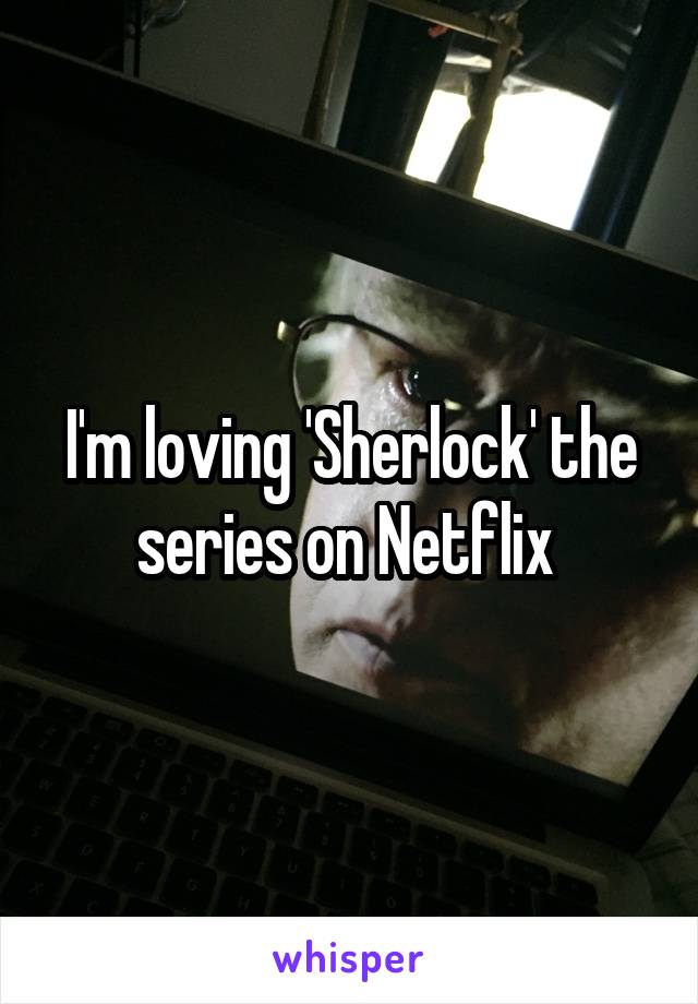 I'm loving 'Sherlock' the series on Netflix 