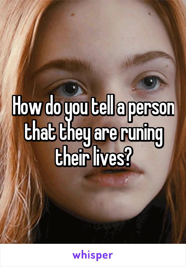 How do you tell a person that they are runing their lives?