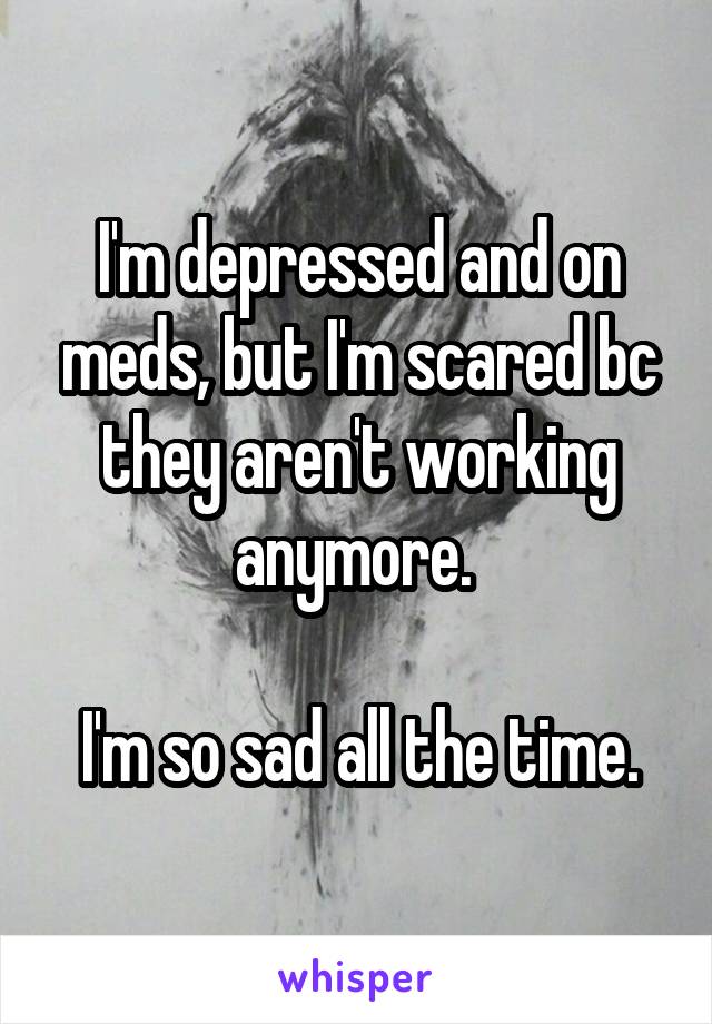 I'm depressed and on meds, but I'm scared bc they aren't working anymore. 

I'm so sad all the time.