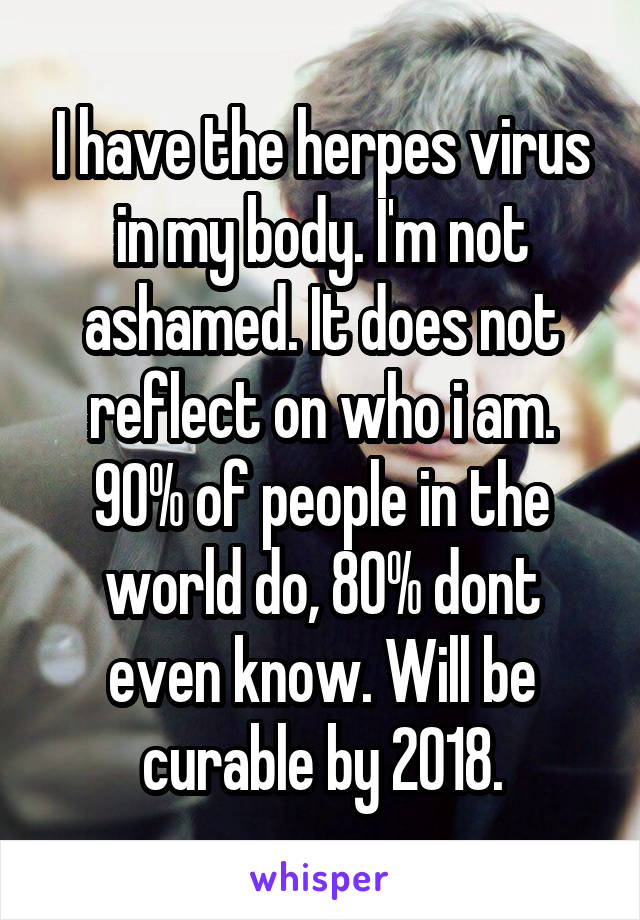 I have the herpes virus in my body. I'm not ashamed. It does not reflect on who i am. 90% of people in the world do, 80% dont even know. Will be curable by 2018.