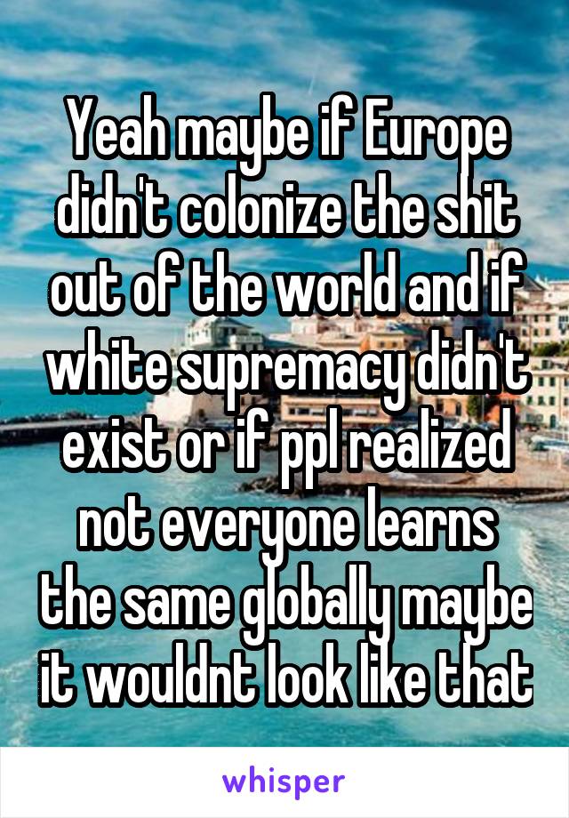 Yeah maybe if Europe didn't colonize the shit out of the world and if white supremacy didn't exist or if ppl realized not everyone learns the same globally maybe it wouldnt look like that