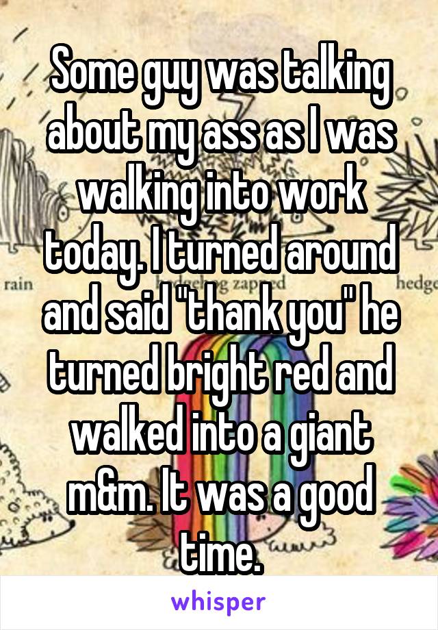 Some guy was talking about my ass as I was walking into work today. I turned around and said "thank you" he turned bright red and walked into a giant m&m. It was a good time.