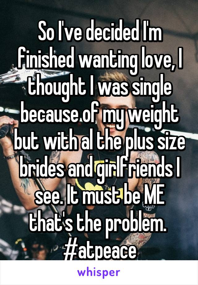 So I've decided I'm finished wanting love, I thought I was single because of my weight but with al the plus size brides and girlfriends I see. It must be ME that's the problem. 
#atpeace