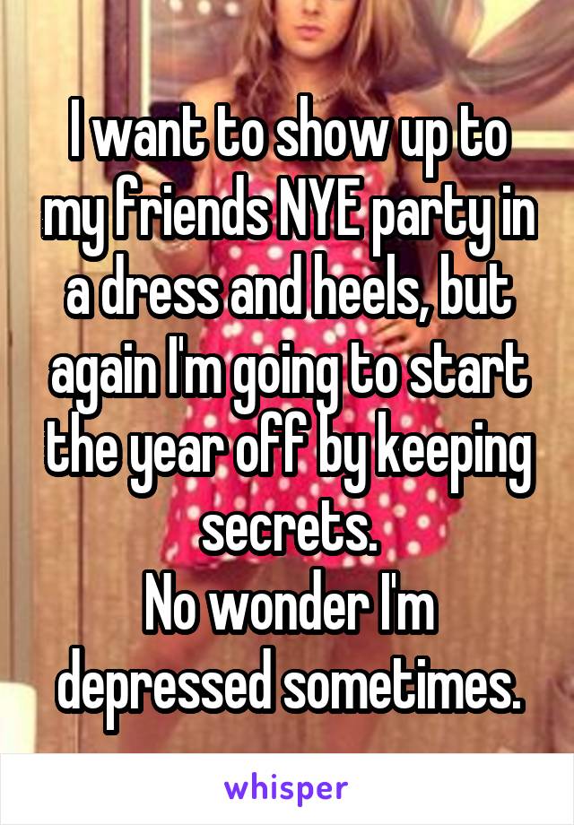 I want to show up to my friends NYE party in a dress and heels, but again I'm going to start the year off by keeping secrets.
No wonder I'm depressed sometimes.