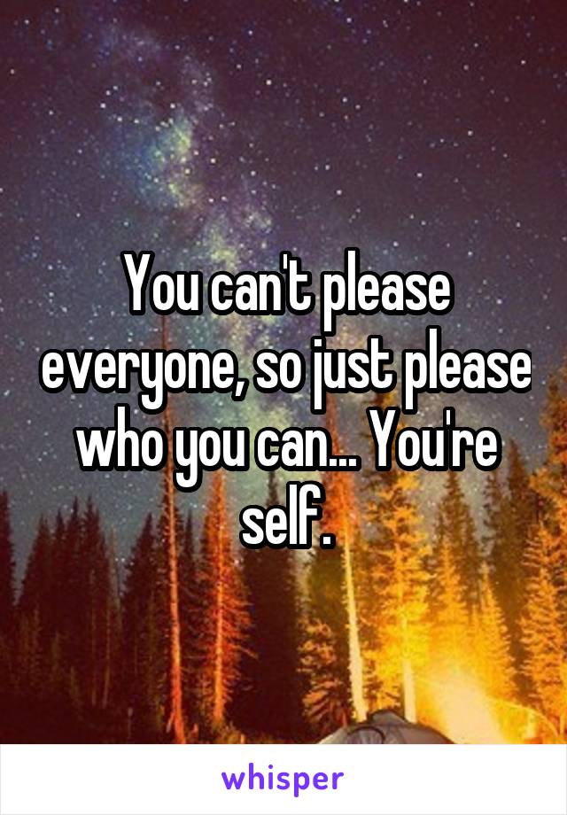 You can't please everyone, so just please who you can... You're self.