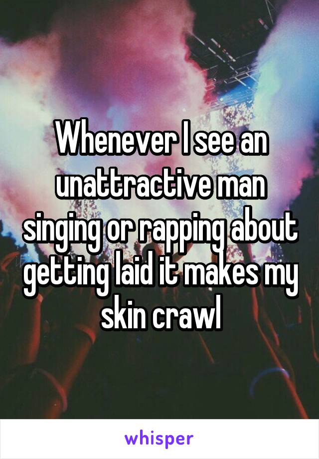 Whenever I see an unattractive man singing or rapping about getting laid it makes my skin crawl