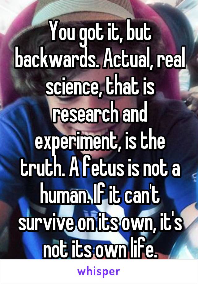 You got it, but backwards. Actual, real science, that is research and experiment, is the truth. A fetus is not a human. If it can't survive on its own, it's not its own life.