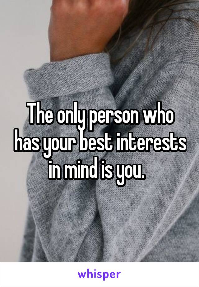 The only person who has your best interests in mind is you.  