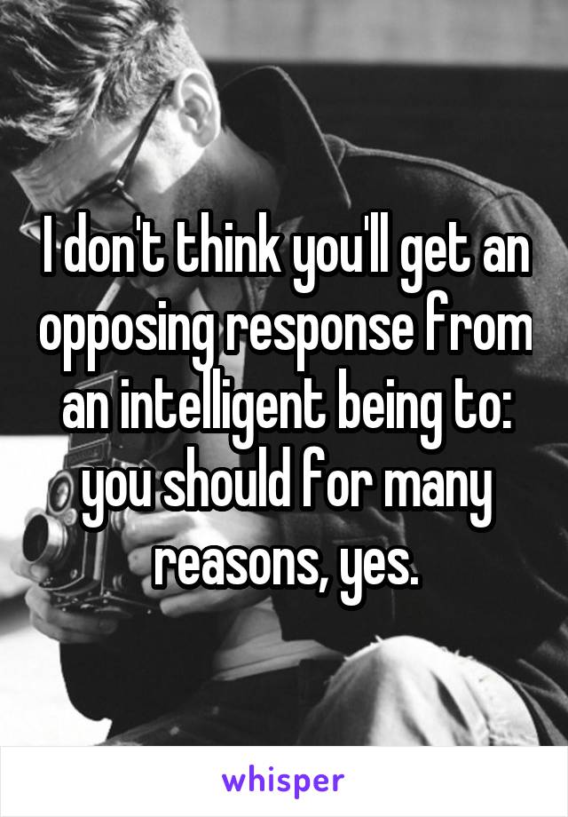 I don't think you'll get an opposing response from an intelligent being to: you should for many reasons, yes.