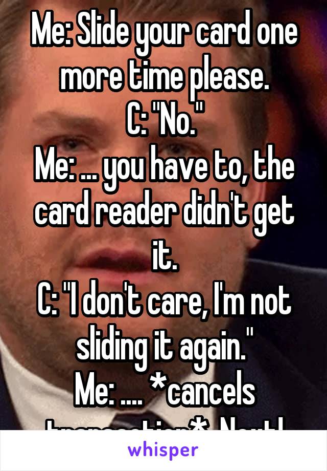 Me: Slide your card one more time please.
C: "No."
Me: ... you have to, the card reader didn't get it.
C: "I don't care, I'm not sliding it again."
Me: .... *cancels transaction*  Next!