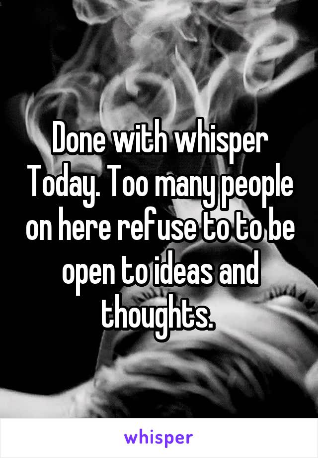 Done with whisper Today. Too many people on here refuse to to be open to ideas and thoughts. 