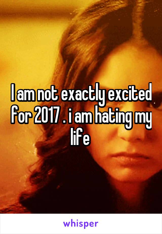 I am not exactly excited for 2017 . i am hating my life 