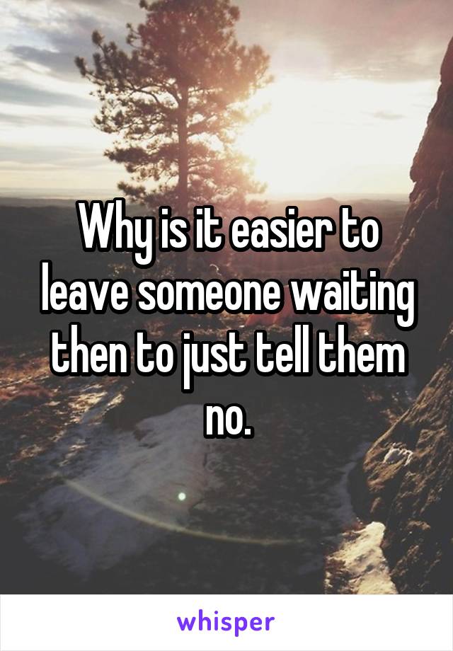 Why is it easier to leave someone waiting then to just tell them no.