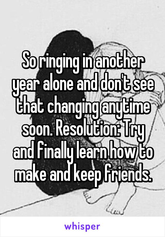 So ringing in another year alone and don't see that changing anytime soon. Resolution: Try and finally learn how to make and keep friends.