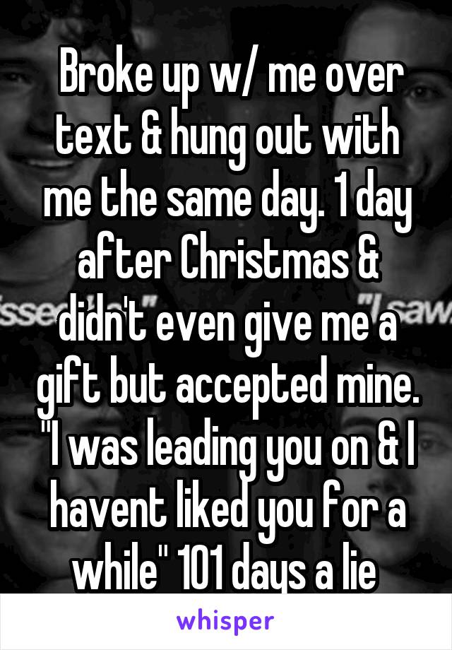  Broke up w/ me over text & hung out with me the same day. 1 day after Christmas & didn't even give me a gift but accepted mine. "I was leading you on & I havent liked you for a while" 101 days a lie 