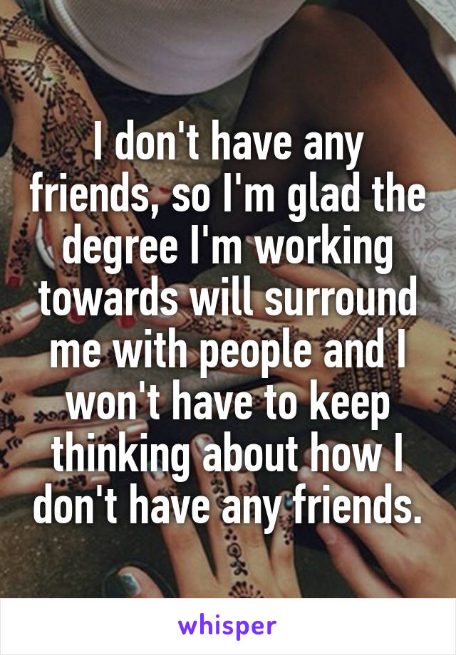 I don't have any friends, so I'm glad the degree I'm working towards will surround me with people and I won't have to keep thinking about how I don't have any friends.