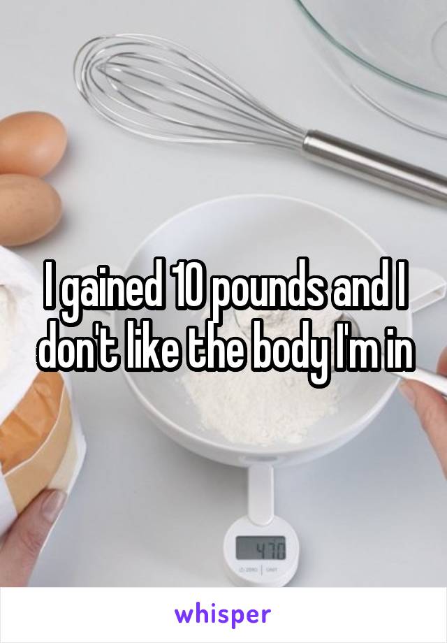 I gained 10 pounds and I don't like the body I'm in