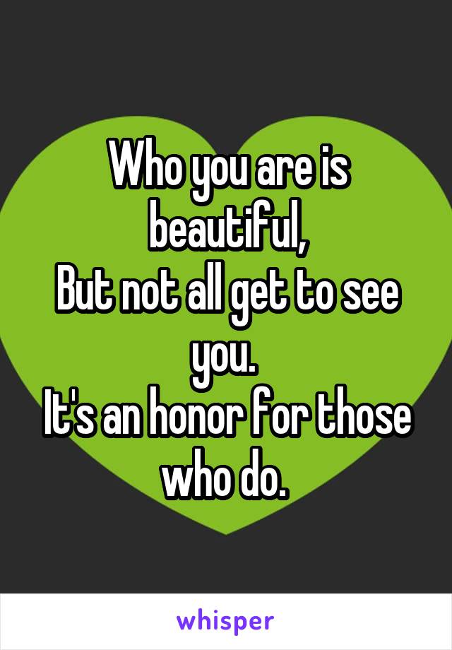 Who you are is beautiful,
But not all get to see you. 
It's an honor for those who do. 