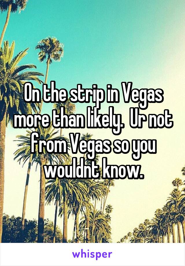 On the strip in Vegas more than likely.  Ur not from Vegas so you wouldnt know.