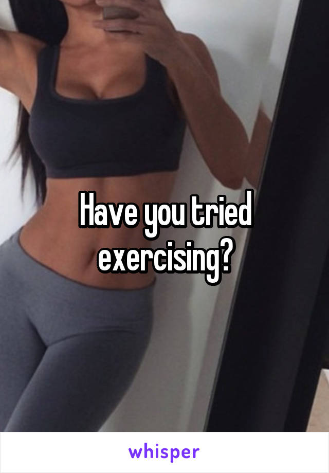 Have you tried exercising?