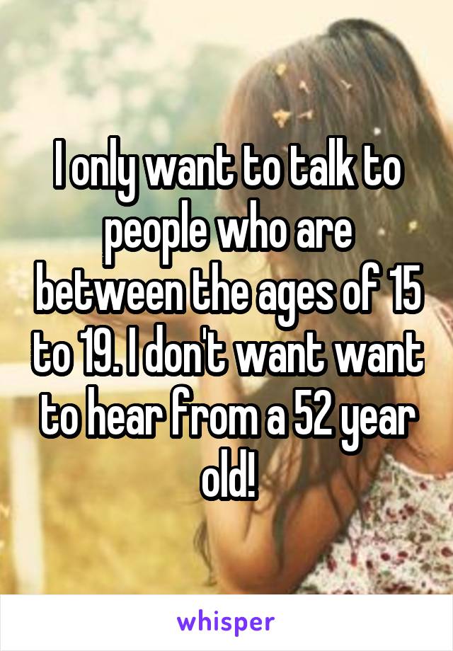 I only want to talk to people who are between the ages of 15 to 19. I don't want want to hear from a 52 year old!