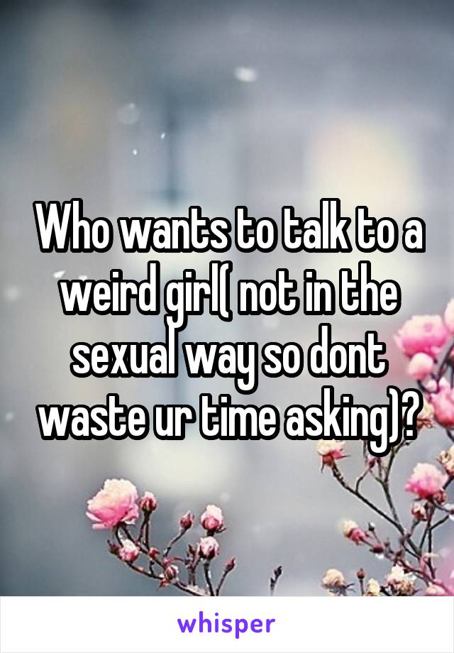 Who wants to talk to a weird girl( not in the sexual way so dont waste ur time asking)?