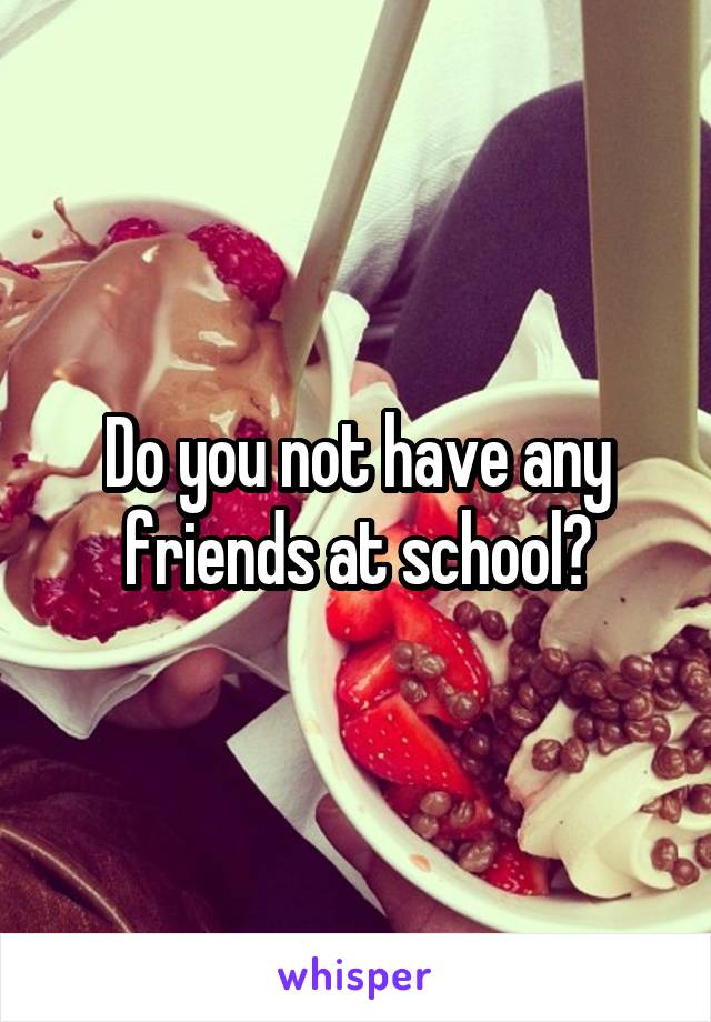 Do you not have any friends at school?