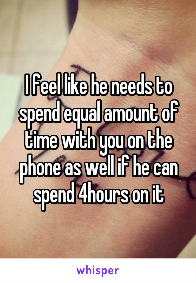 I feel like he needs to spend equal amount of time with you on the phone as well if he can spend 4hours on it