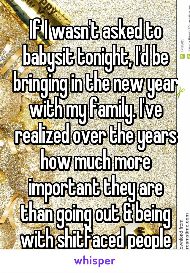 If I wasn't asked to babysit tonight, I'd be bringing in the new year with my family. I've realized over the years how much more important they are than going out & being with shitfaced people