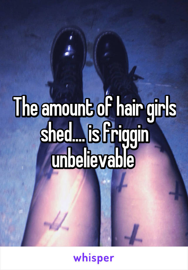 The amount of hair girls shed.... is friggin unbelievable 